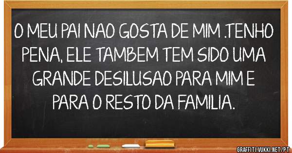 O MEU PAI NAO GOSTA DE MIM .TENHO PENA, ELE TAMBEM TEM SIDO UMA GRANDE DESILUSAO PARA MIM E PARA O RESTO DA FAMILIA.