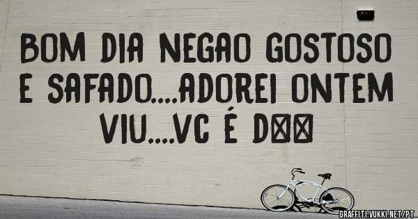 Bom dia negao gostoso e safado....adorei ontem viu....vc é d++