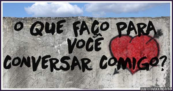 O QUE FAÇO PARA
VOCÊ
CONVERSAR COMIGO?