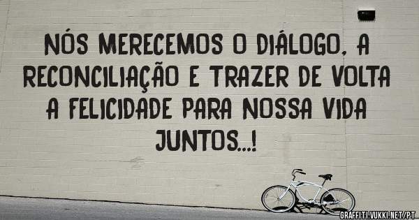 NÓS MERECEMOS O DIÁLOGO, A RECONCILIAÇÃO E TRAZER DE VOLTA A FELICIDADE PARA NOSSA VIDA JUNTOS...!
