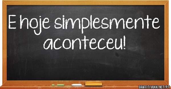 E hoje simplesmente aconteceu!