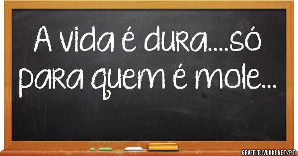 A vida é dura....só para quem é mole...