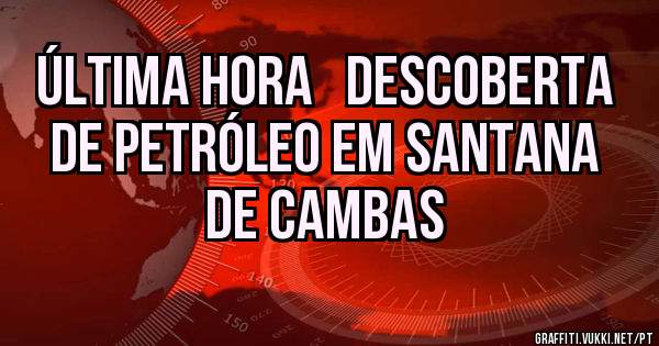 ÚLTIMA HORA   DESCOBERTA DE PETRÓLEO EM SANTANA DE CAMBAS