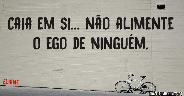 Caia em si... não alimente o ego de ninguém.