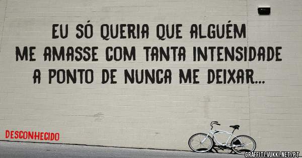 Eu só queria que alguém me amasse com tanta intensidade a ponto de nunca me deixar...
