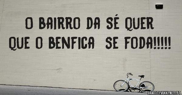 O bairro da Sé quer que o benfica  se foda!!!!! 