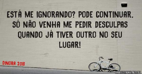 Está me ignorando? Pode continuar, só não venha me pedir desculpas quando já tiver outro no seu lugar!