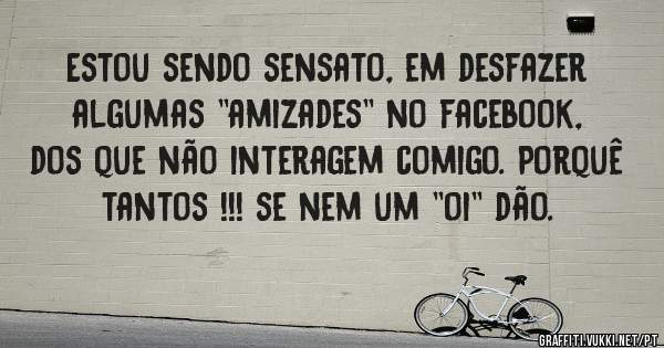 Estou sendo sensato, em desfazer algumas ''amizades'' no facebook, dos que não interagem comigo. Porquê tantos !!! se nem um ''oi'' dão.