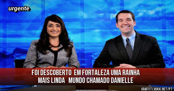 Foi descoberto  em fortaleza uma rainha  mais linda   mundo chamado Danielle