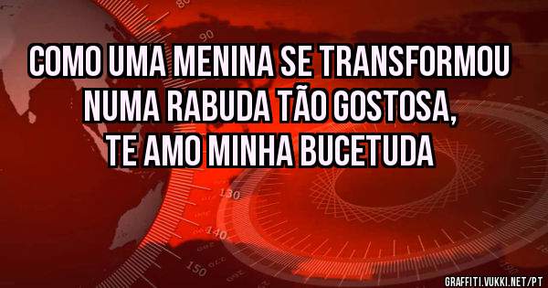 Como uma menina se transformou numa rabuda tão gostosa, te amo minha bucetuda