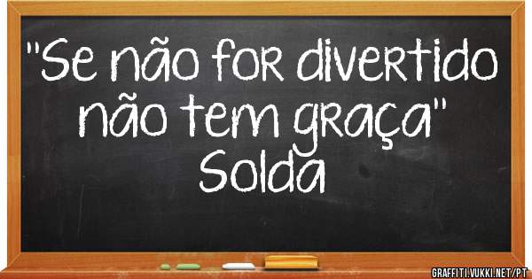  ''Se não for divertido não tem graça''
Solda
