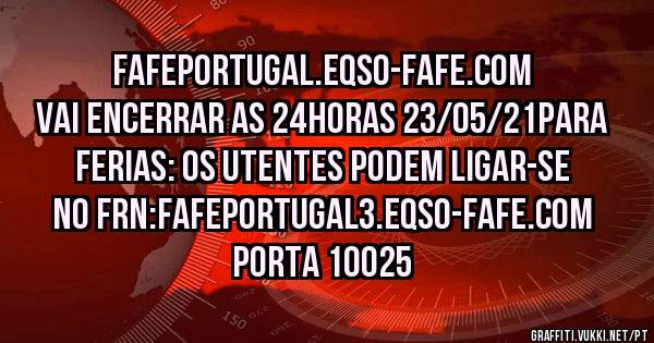 FAFEPORTUGAL.EQSO-FAFE.COM VAI ENCERRAR AS 24HORAS 23/05/21PARA FERIAS: OS UTENTES PODEM LIGAR-SE NO FRN:FAFEPORTUGAL3.EQSO-FAFE.COM PORTA 10025 