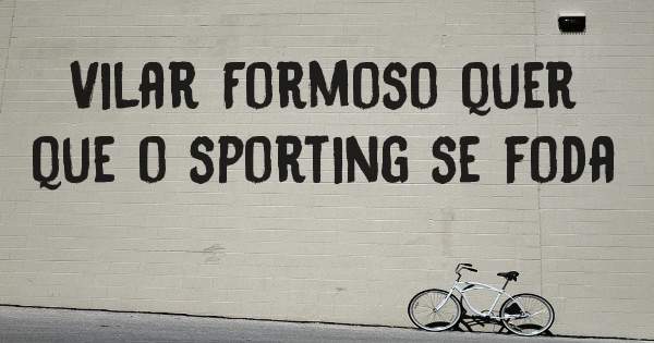 Vilar Formoso quer que o sporting se foda