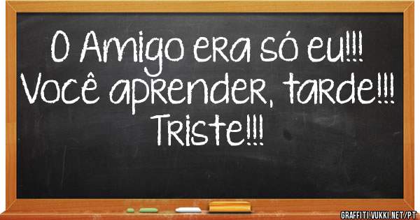 O Amigo era só eu!!!
Você aprender, tarde!!! 
Triste!!!