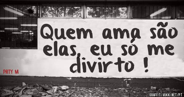 Quem ama são elas, eu só me divirto !