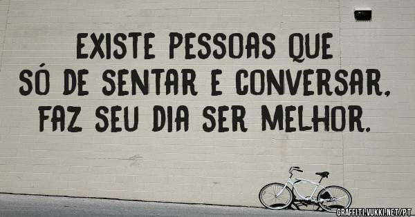Existe pessoas que só de sentar e conversar, faz seu dia ser melhor.
