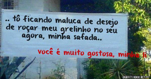 .. tô ficando maluca de desejo de roçar meu grelinho no seu agora, minha safada..