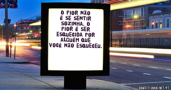 O pior não é se sentir sozinha. O pior é ser esquecida por alguém que você não esqueceu.