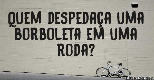 Quem despedaça uma borboleta em uma roda?