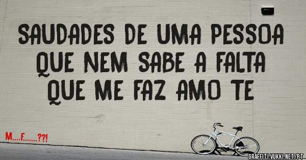 SAUDADES DE UMA PESSOA QUE NEM SABE A FALTA QUE ME FAZ AMO TE 