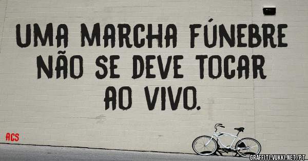 Uma marcha fúnebre não se deve tocar ao vivo.