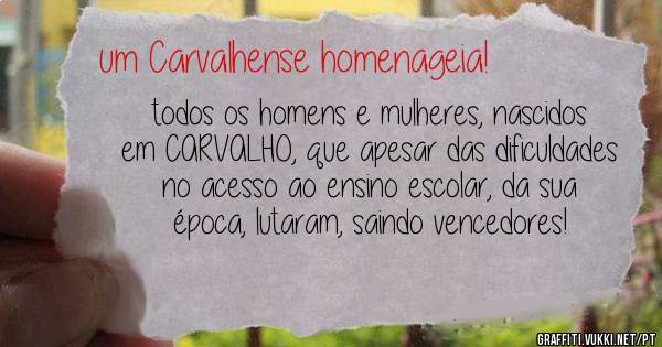 todos os homens e mulheres, nascidos em CARVALHO, que apesar das dificuldades no acesso ao ensino escolar, da sua época, lutaram, saindo vencedores!
