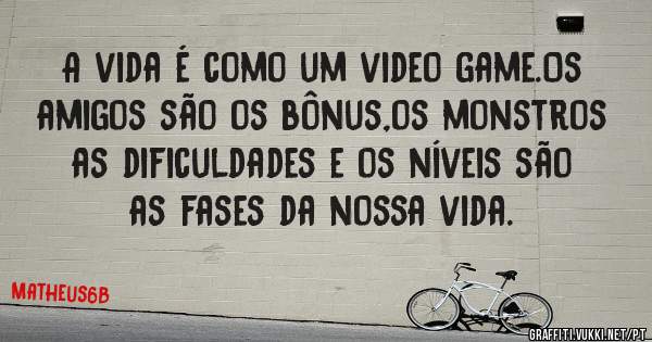 A vida é como um video game.Os amigos são os bônus,os monstros as dificuldades e os níveis são as fases da nossa vida.