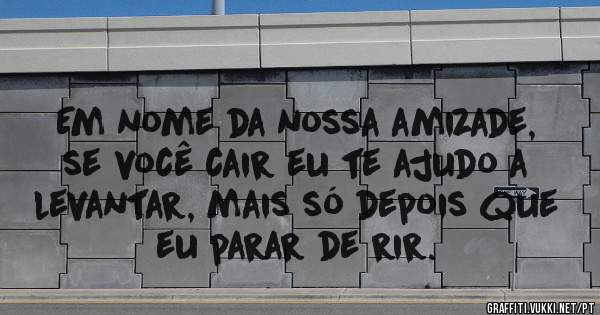 Em nome da nossa amizade, se você cair eu te ajudo a levantar, mais só depois que eu parar de rir. 