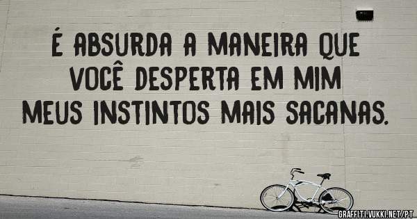 É absurda a maneira que você desperta em mim meus instintos mais sacanas.