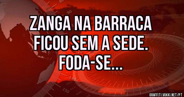 Zanga na barraca
Ficou sem a sede.
Foda-se... 