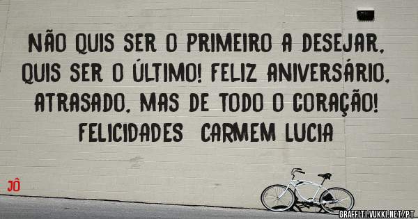 Não quis ser o primeiro a desejar, quis ser o último! Feliz aniversário, atrasado, mas de todo o coração!  FELICIDADES  CARMEM LUCIA
