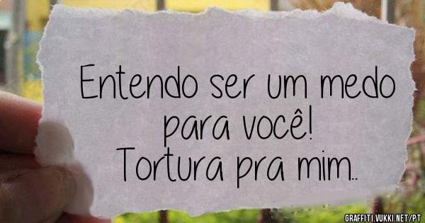 Entendo ser um medo para você!
Tortura pra mim..