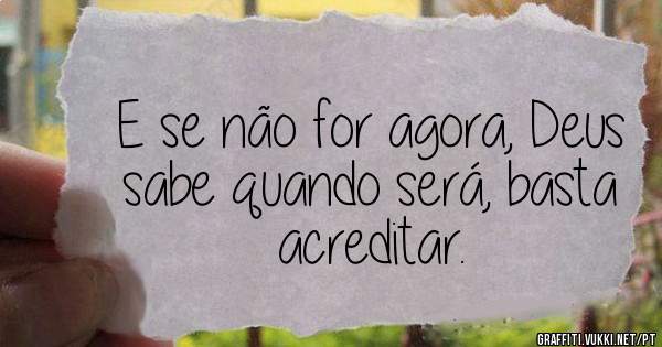 E se não for agora, Deus sabe quando será, basta acreditar.