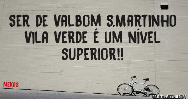 Ser de Valbom S.Martinho Vila Verde é um nível superior!!