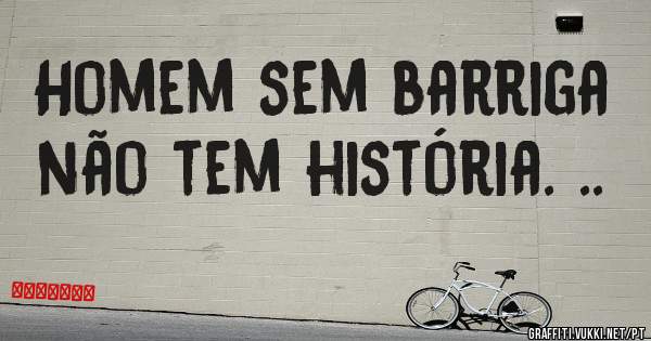 Homem sem barriga não tem história. ..