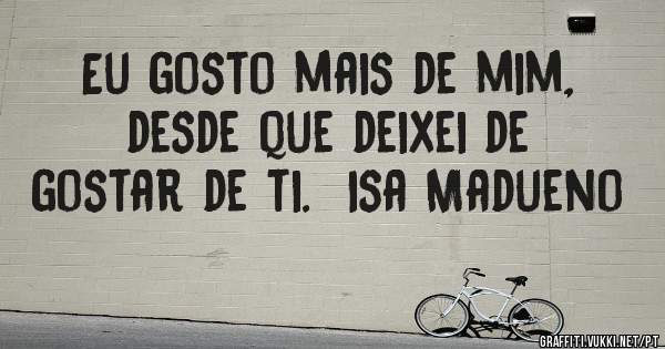 Eu gosto mais de mim, desde que deixei de gostar de ti.  Isa Madueno