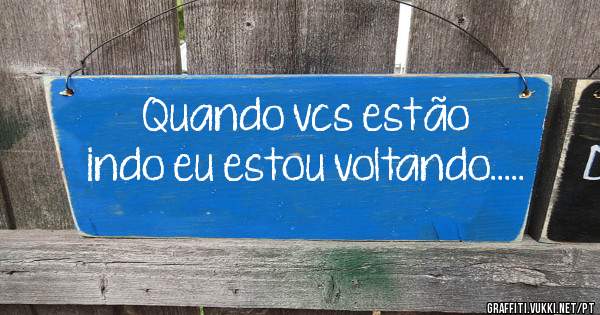Quando vcs estão indo eu estou voltando.....