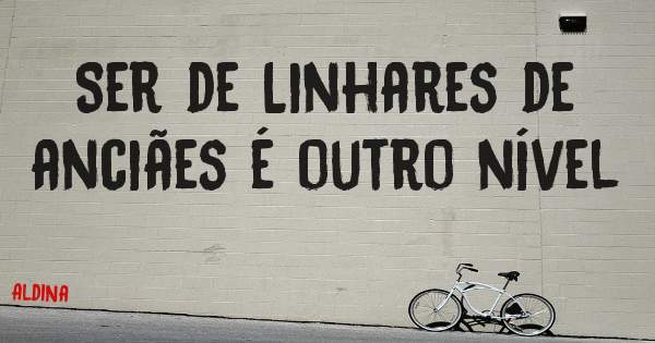 Ser de Linhares de anciães é outro nível
