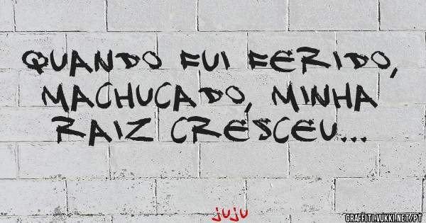 Quando fui ferido, machucado, minha raiz cresceu... 