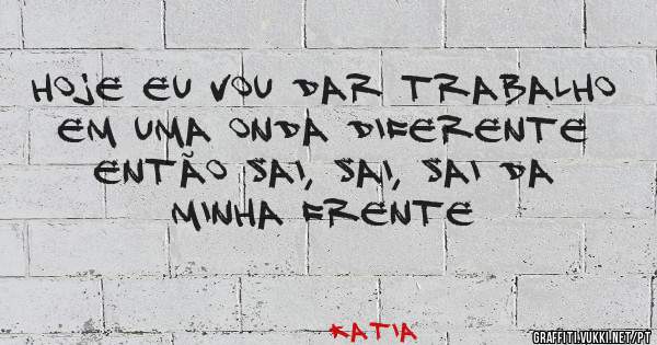Hoje eu vou dar trabalho em uma onda diferente então sai, sai, sai da minha frente