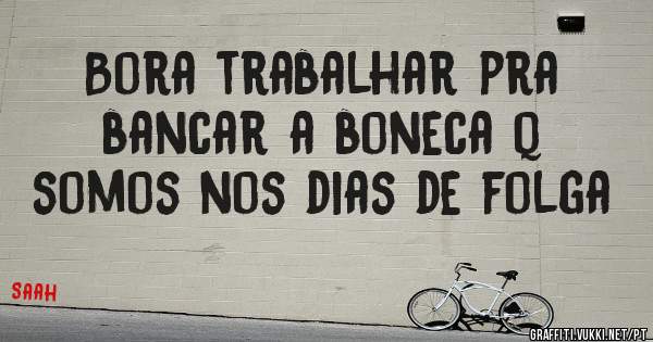 Bora trabalhar pra bancar a boneca q somos nos dias de folga
