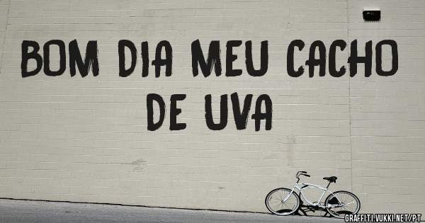 BOM DIA MEU CACHO DE UVA
