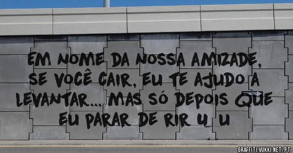 Em nome da nossa amizade, se você cair, eu te ajudo a levantar... mas só depois que eu parar de rir U_u 
