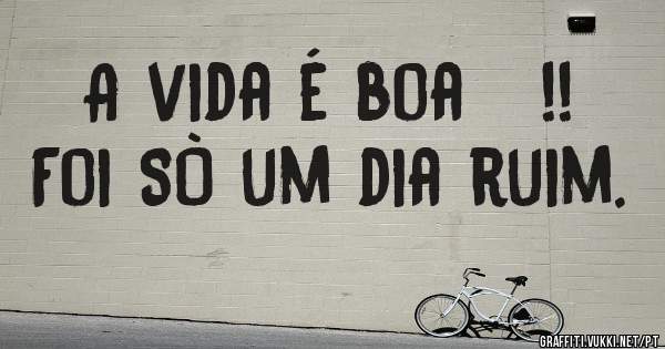 A vida é boa   !!   
Foi SÒ um dia ruim.