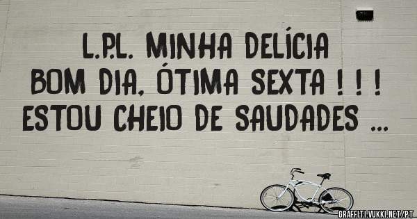 L.P.L. MINHA DELÍCIA
BOM DIA, ÓTIMA SEXTA ! ! !
ESTOU CHEIO DE SAUDADES ...