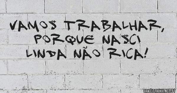 Vamos trabalhar, porque nasci linda não rica! 