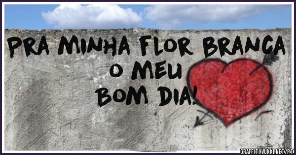 Pra minha flor branca o meu 
Bom dia! 