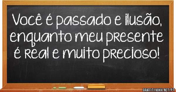 Você é passado e ilusão, enquanto meu presente é real e muito precioso!

