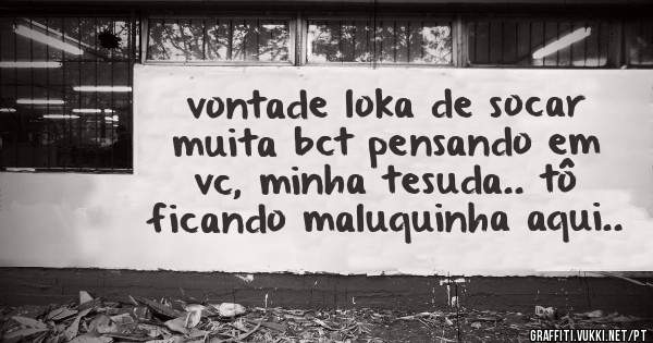 vontade loka de socar muita bct pensando em vc, minha tesuda.. tô ficando maluquinha aqui..
