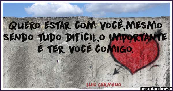 Quero estar com você,mesmo sendo tudo difícil,o importante é ter você comigo. 